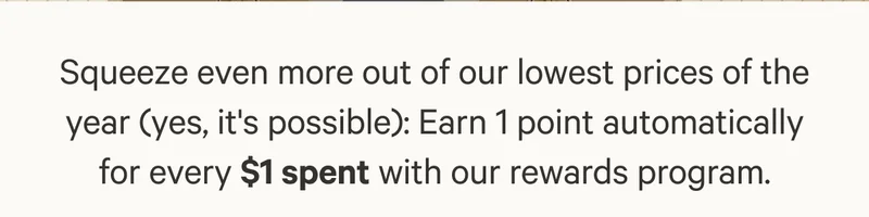 Squeeze even more out of our lowest prices of the year (yes, it's possible): Earn 1 point automatically for every $1 spent with our rewards program.