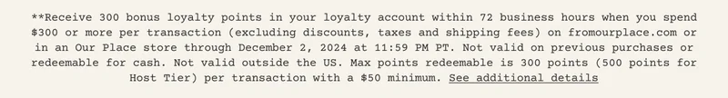 **Receive 300 bonus loyalty points in your loyalty account within 72 business hours when you spend $300 or more per transaction (excluding discounts, taxes and shipping fees) on fromourplace.com or in an Our Place store through December 2, 2024 at 11:59 PM PT. Not valid on previous purchases or redeemable for cash. Not valid outside the US. Max points redeemable is 300 points (500 points for Host Tier) per transaction with a $50 minimum. See additional details