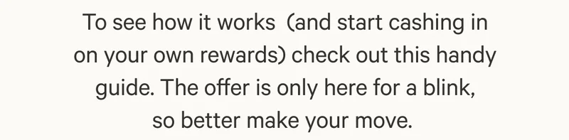To see how it works&nbsp;(and start cashing in on your own rewards) check out this handy guide. The offer is only here for a blink, so better make your move.