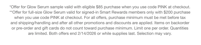 *Offer for Glow Serum sample valid with eligible $85 purchase when you use code discount code at checkout. | **Offer for full-size Glow Serum valid for signed-in Smart Rewards members only with $200 purchase when you use code discount code at checkout. For all offers, purchase minimum must be met before tax and shipping/handling and after all other promotions and discounts are applied. Items on backorder or pre-order and gift cards do not count toward purchase minimum. Limit one per order. Quantities are limited. Both offers end 2/14/2026 or while supplies last. Selection may vary.