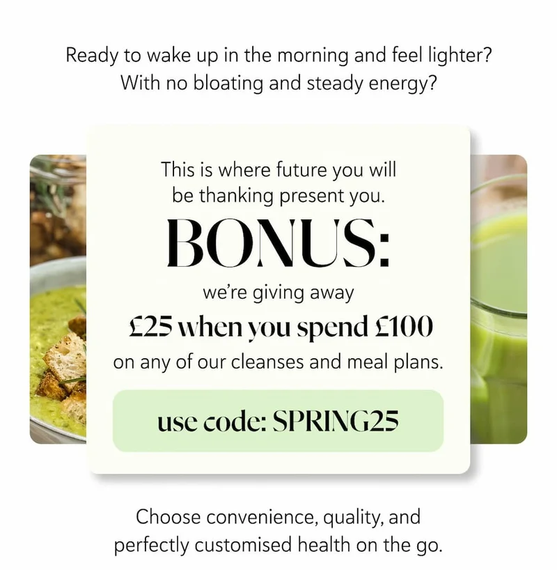 Ready to wake up in the morning and feel lighter? With no bloating and steady energy?   This is where future you will be thanking present you. BONUS: we’re giving away £25 when you spend £100 with us, on any of our cleanses and meal plans.    Just use code: 25PRESS at checkout.   Choose convenience, quality, and perfectly customised health on the go.