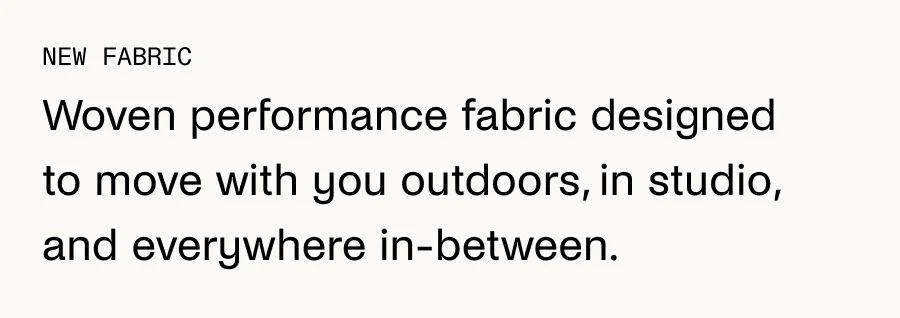 New Fabric: Woven performance fabric designed to move with you outdoors, in studio, and everywhere in-between.