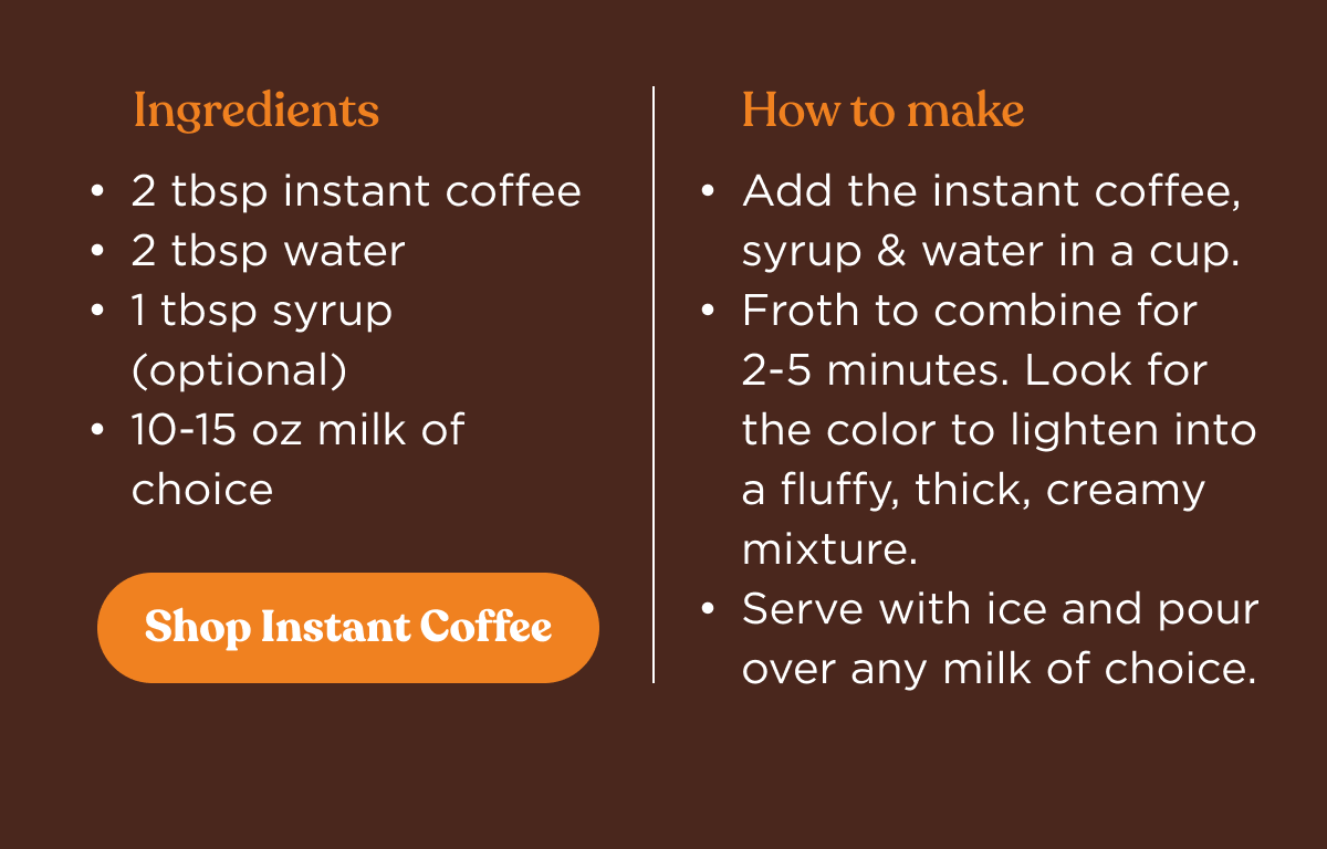 Ingredients |  2&nbsp;tbsp&nbsp;instant coffee | 2&nbsp;tbsp&nbsp;water | 1&nbsp;tbsp&nbsp;syrup (optional) | 10-15 oz&nbsp;milk&nbsp;of choice | How to make | Add&nbsp;the instant coffee, syrup&nbsp;& water in a cup. | Froth to combine for 2-5&nbsp;minutes. Look for the color to lighten into a fluffy, thick, creamy mixture. | Serve&nbsp;with&nbsp;ice and pour over any milk of choice. | Shop Instant Coffee