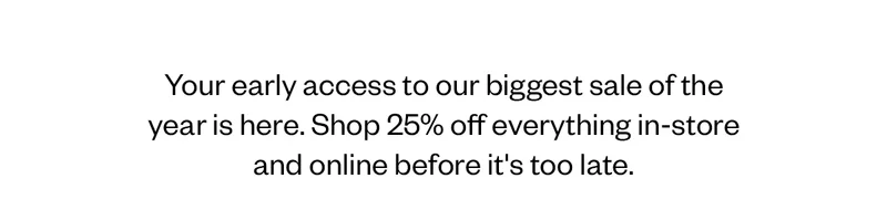 Your early access to our biggest sale of year is here. Shop 25% off everything in-store and online before it's too late
