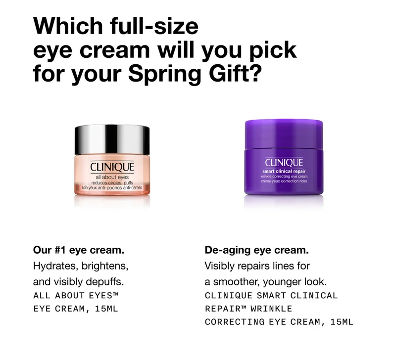 Which full-size eye cream will you pick for your Spring Gift? | Our #1 eye cream. Hydrates, brightens, and visibly depuffs. All About Eyes™ Eye Cream, 15ml | De-aging eye cream. Visibly repairs lines for a smoother, younger look. Clinique Smart Clinical Repair™ Wrinkle Correcting Eye Cream, 15ml