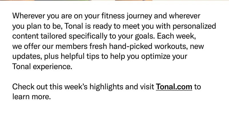 Wherever you are on your fitness journey and wherever  you plan to be, Tonal is ready to meet you with personalized content tailored specifically to your goals. Each week,  we offer our members fresh hand-picked workouts, new updates, plus helpful tips to help you optimize your  Tonal experience.  Check out this week’s highlights and visit Tonal.com to learn more.