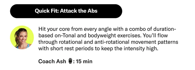 Quick Fit: Attack the Abs Hit your core from every angle with a combo of duration-based on-Tonal and bodyweight exercises. You’ll flow through rotational and anti-rotational movement patterns with short rest periods to keep the intensity high. Coach Ash 15 min