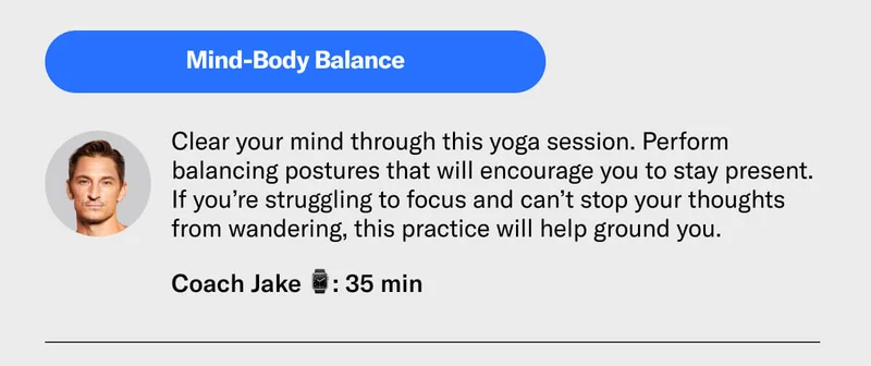 Mind-Body Balance Clear your mind through this yoga session. Perform balancing postures that will encourage you to stay present. If you’re struggling to focus and can’t stop your thoughts from wandering, this practice will help ground you.  Coach Jake 35 min