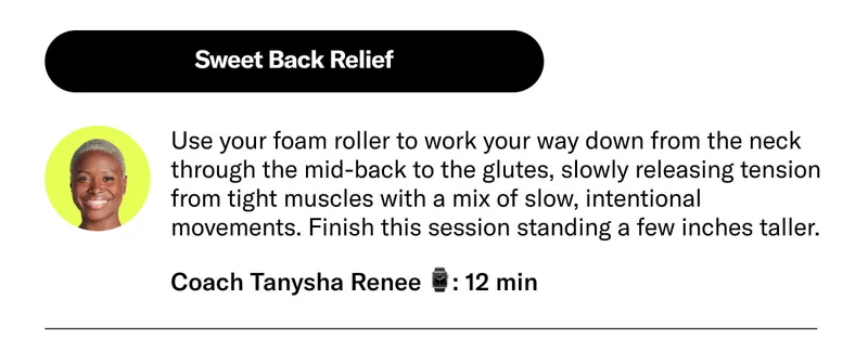 Sweet Back Relief Use your foam roller to work your way down from the neck through the mid-back to the glutes, slowly releasing tension from tight muscles with a mix of slow, intentional movements. Finish this session standing a few inches taller. Coach Tanysha Renee 12 min