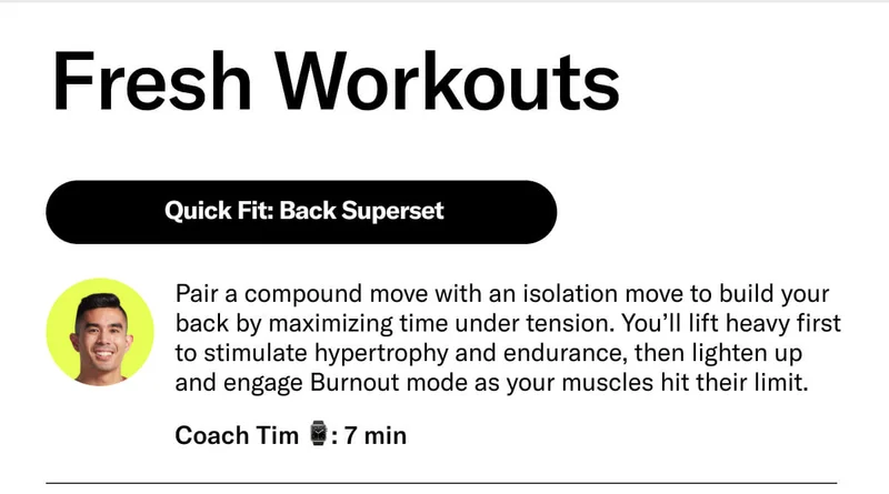 Fresh Workouts  Quick Fit: Back Superset Pair a compound move with an isolation move to build your back by maximizing time under tension. You’ll lift heavy first to stimulate hypertrophy and endurance, then lighten up and engage Burnout mode as your muscles hit their limit.  Coach Tim 7 min