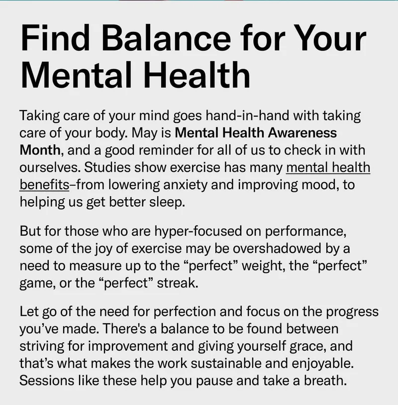 Find Balance for Your Mental Health Taking care of your mind goes hand-in-hand with taking care of your body. May is Mental Health Awareness Month, and a good reminder for all of us to check in with ourselves. Studies show exercise has many mental health benefits–from lowering anxiety and improving mood, to helping us get better sleep. But for those who are hyper-focused on performance, some of the joy of exercise may be overshadowed by a need to measure up to the “perfect” weight, the “perfect” game, or the “perfect” streak. Let go of the need for perfection and focus on the progress you’ve made. There's a balance to be found between striving for improvement and giving yourself grace, and that’s what makes the work sustainable and enjoyable. Try the sessions below to pause and take a breath: