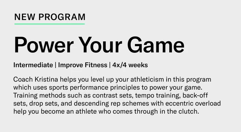 New Program  Power Your Game Intermediate | Improve Fitness | 4x/4 weeks Coach Kristina helps you level up your athleticism in this program which uses sports performance principles to power your game. Training methods such as contrast sets, tempo training, back-off sets, drop sets, and descending rep schemes with eccentric overload help you become an athlete who comes through in the clutch.