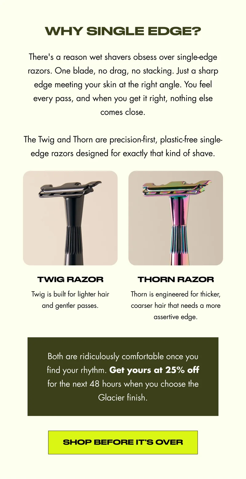 Why Single Edge? There's a reason wet shavers obsess over single-edge razors. One blade, no drag, no stacking. Just a sharp edge meeting your skin at the right angle. You feel every pass, and when you get it right, nothing else comes close.  The Twig and Thorn are precision-first, plastic-free single-edge razors designed for exactly that kind of shave. Twig Razor Thorn Razor Twig is built for lighter hair and gentler passes. Thorn is engineered for thicker, coarser hair that needs a more assertive edge. Both are ridiculously comfortable once you find your rhythm. Get yours at 25% off for the next 48 hours when you choose the Glacier finish. Shop Before It’s Over