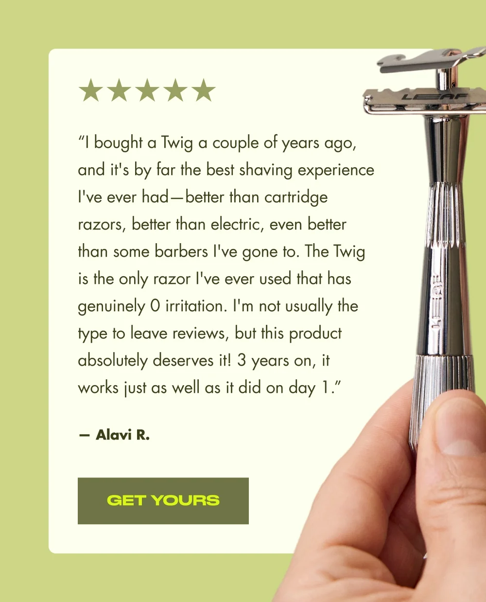 “I bought a Twig a couple of years ago, and it's by far the best shaving experience I've ever had—better than cartridge razors, better than electric, even better than some barbers I've gone to. The Twig is the only razor I've ever used that has genuinely 0 irritation. I'm not usually the type to leave reviews, but this product absolutely deserves it! 3 years on, it works just as well as it did on day 1.” — Alavi R. Get Yours