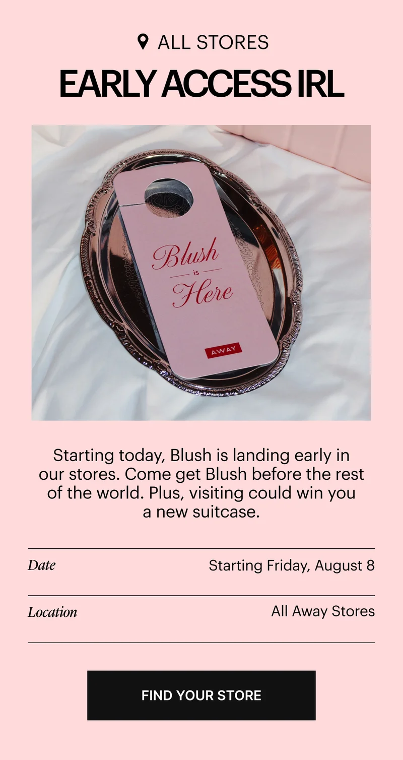 EARLY ACCESS, IRL: Starting today, Blush is landing early in our stores. Come get Blush before the rest of the world. Plus, visiting could win you a new suitcase.