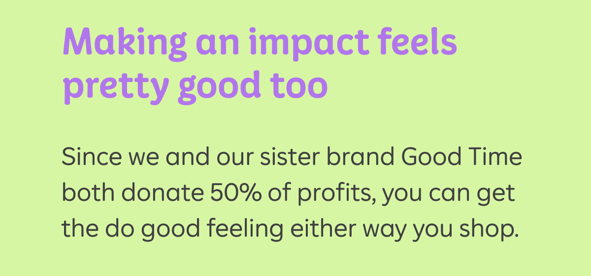 Making an impact feels pretty good too. And since we and our sister brand Good Time both donate 50% of profits, you can get the do good feeling either way you shop.