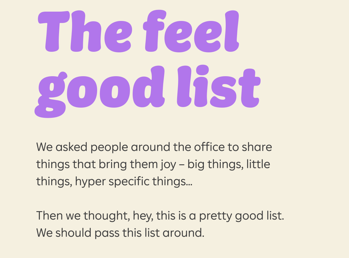 The feel good list  We asked people around the office to share things that bring them joy – big things, little things, hyper specific things...Then we thought, hey, this is a pretty good list. We should pass this list around.