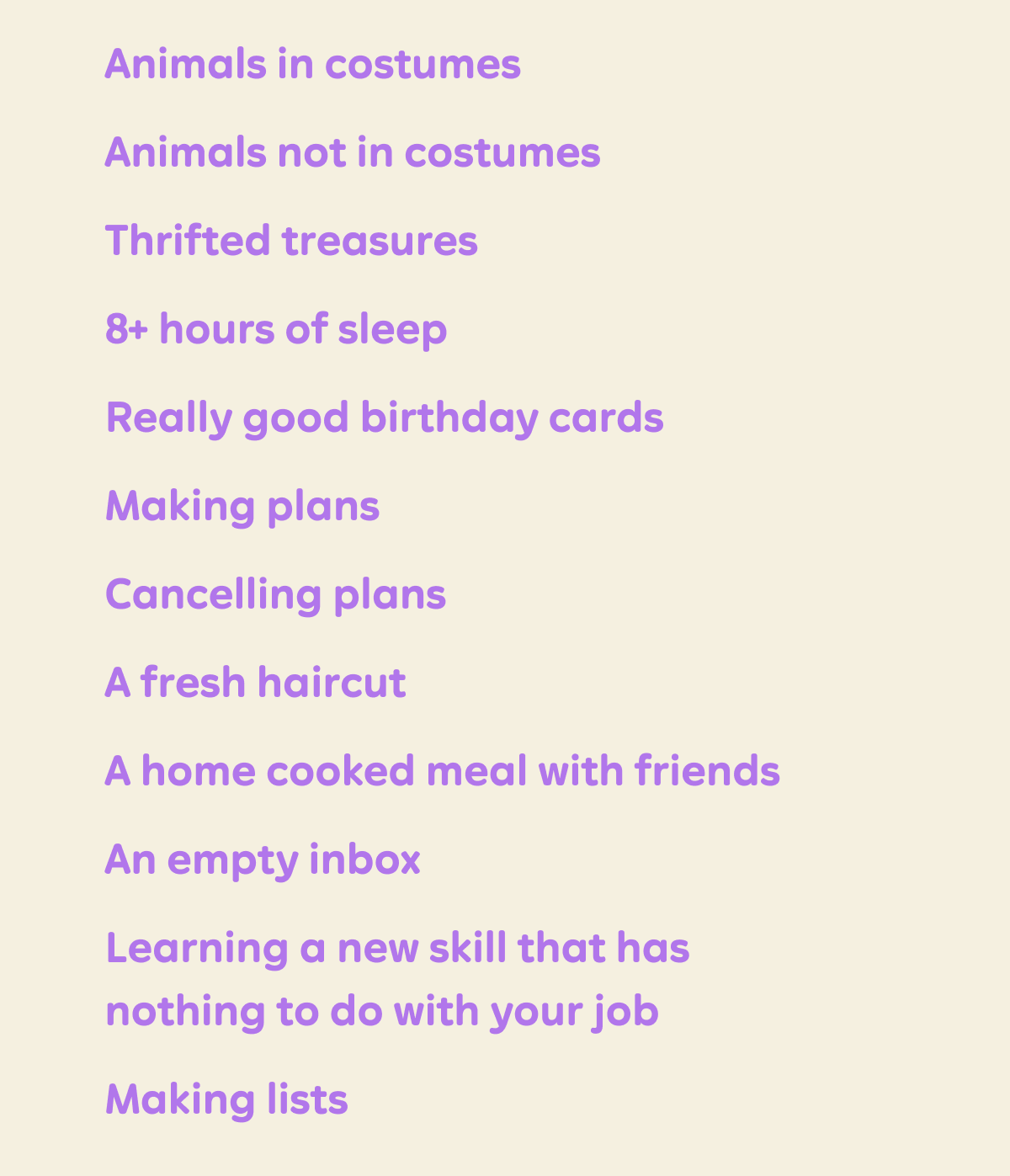 Animals in costumes Animals not in costumes Thrifted treasures 8+ hours of sleep  Really good birthday cards Making plans Cancelling plans A fresh haircut  A home cooked meal with friends An empty inbox  Learning a new skill that has nothing to do with your job Making lists