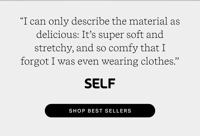 “I can only describe the material as delicious: It’s super soft and stretchy, and so comfy that I forgot I was even wearing clothes." SELF  Shop Best Sellers