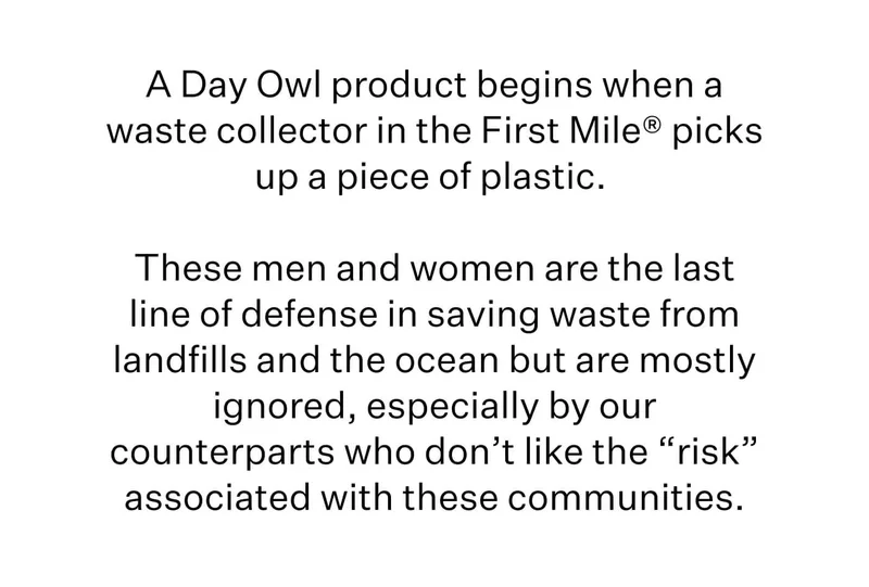 A Day Owl product begins when a waste collector in the First Mile® picks up a piece of plastic.   These men and women are the last line of defense in saving waste from landfills and the ocean but are mostly ignored, especially by our counterparts who don’t like the “risk” associated with these communities.
