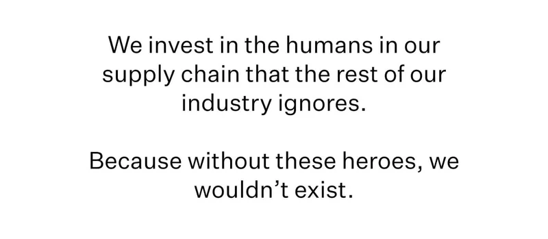 We invest in the humans in our supply chain that the rest of our industry ignores. Because without these heroes, we wouldn’t exist.