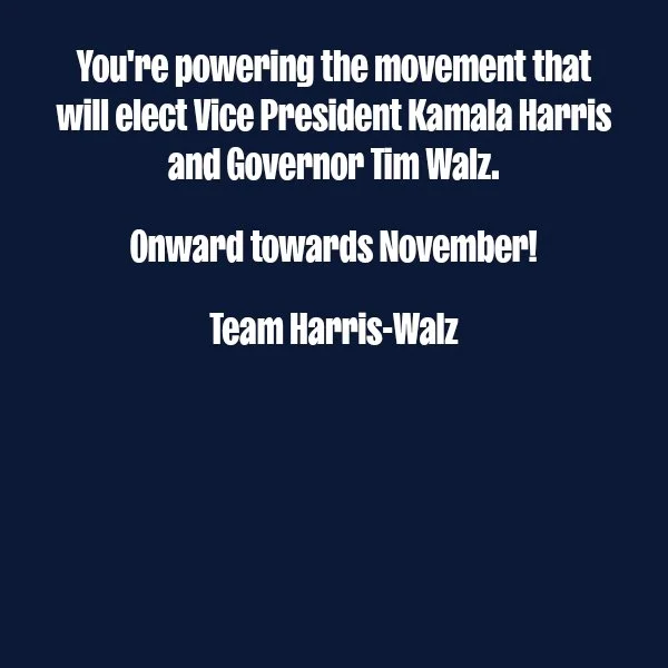 You're powering the movement that will elect Vice President Kamala Harris and Governor Tim Walz.  Onward towards November!  Team Harris-Walz