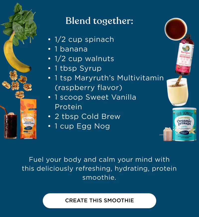 Blend together: 1/2 cup spinach, 1 banana, 1/2 cup walnuts, 1 tbsp Syrup, 1 tsp Maryruth's Multivitamin (raspberry flavor), 1 scoop Sweet Vanilla Protein, 2 tbsp Cold Brew, 1 cup Egg Nog - Fuel your body and calm your mind with this deliciously refreshing, hydrating, protein smoothie. - CREATE THIS SMOOTHIE