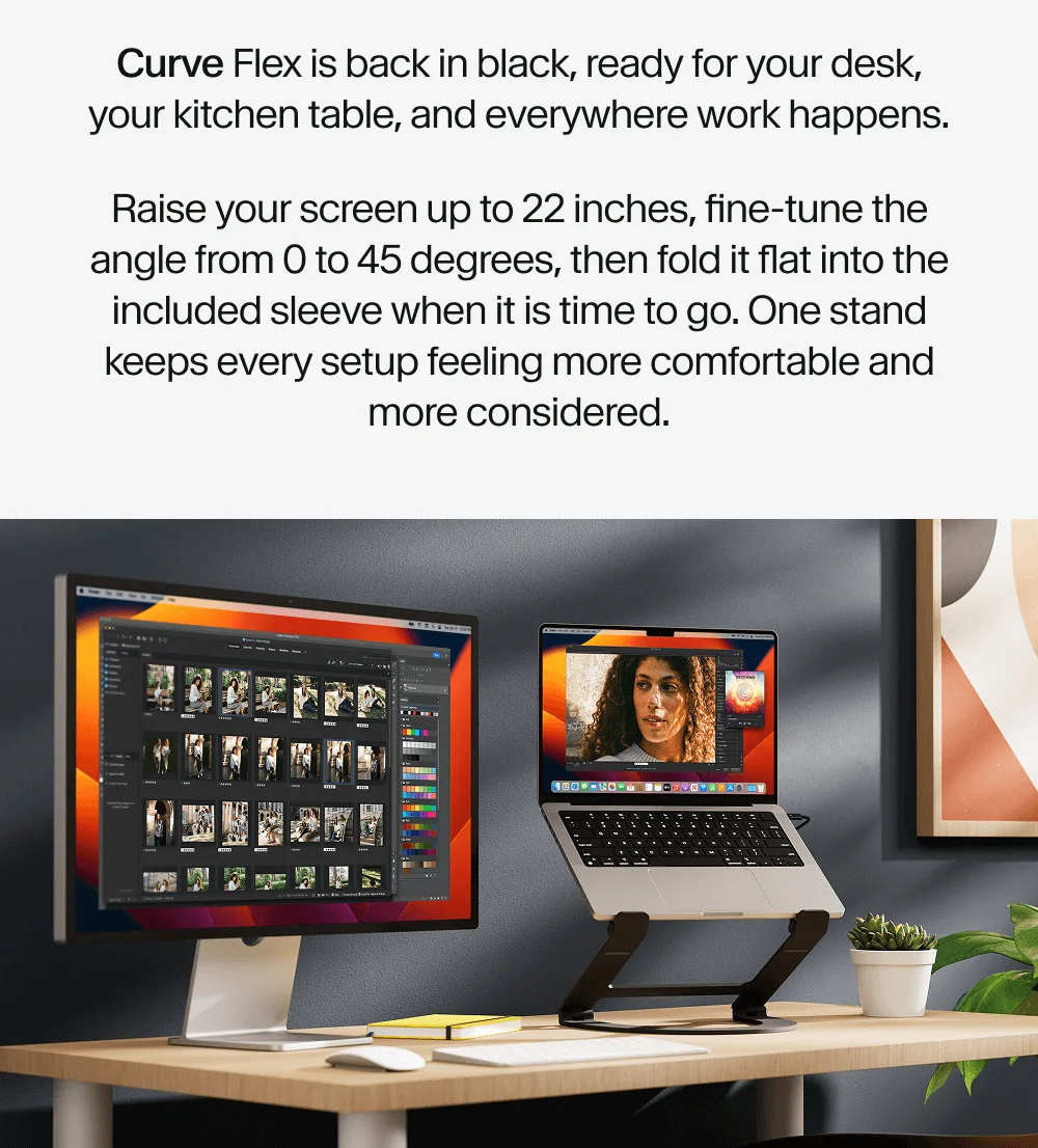 Raise your screen up to 22 inches, fine-tune the angle from 0 to 45 degrees, then fold it flat into the included sleeve when it is time to go. One stand keeps every setup feeling more comfortable and more considered.