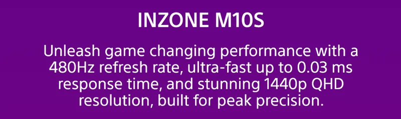 INZONE M10S | Unleash game changing performance with a 480Hz refresh rate, ultra-fast up to 0.03 ms response time, and stunning 1440p QHD resolution, built for peak precision.