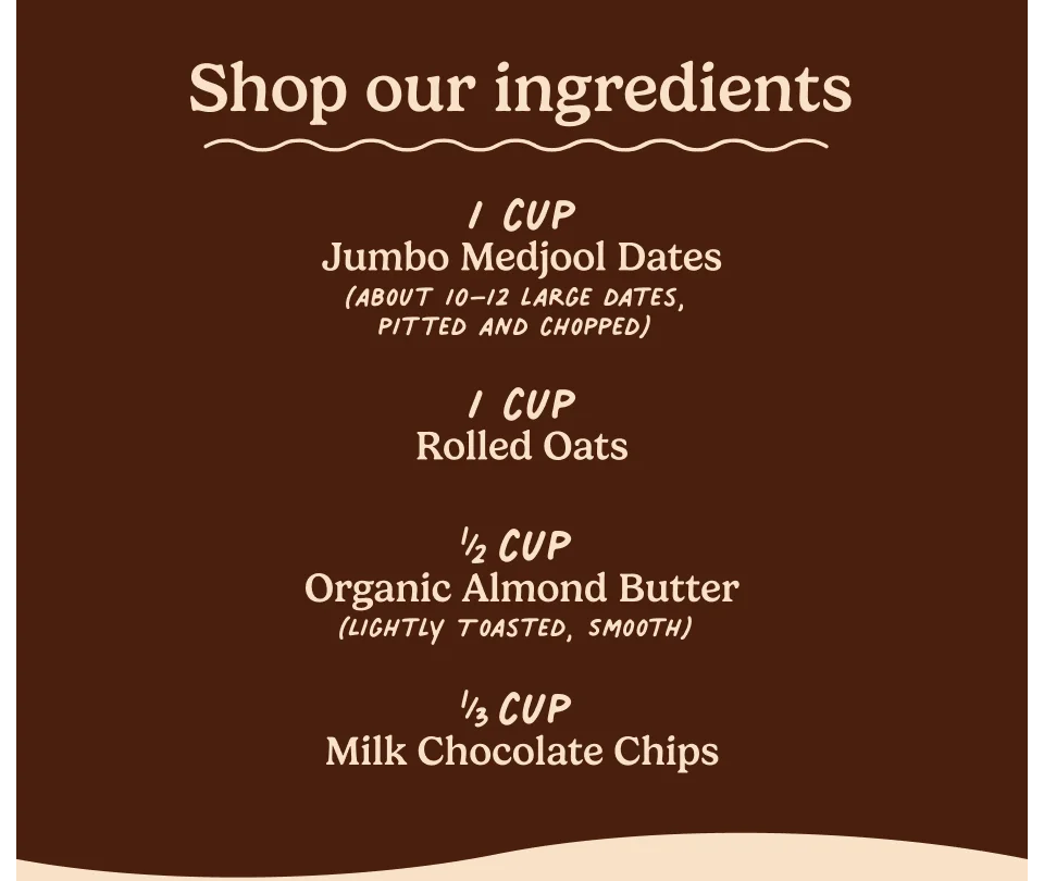 Shop our ingredients: 1 cup Jumbo Medjool Dates (about 10–12 large dates, pitted and chopped), 1 cup Rolled Oats ½ cup Organic Almond Butter (Lightly Toasted, Smooth), ⅓ cup Milk chocolate chips