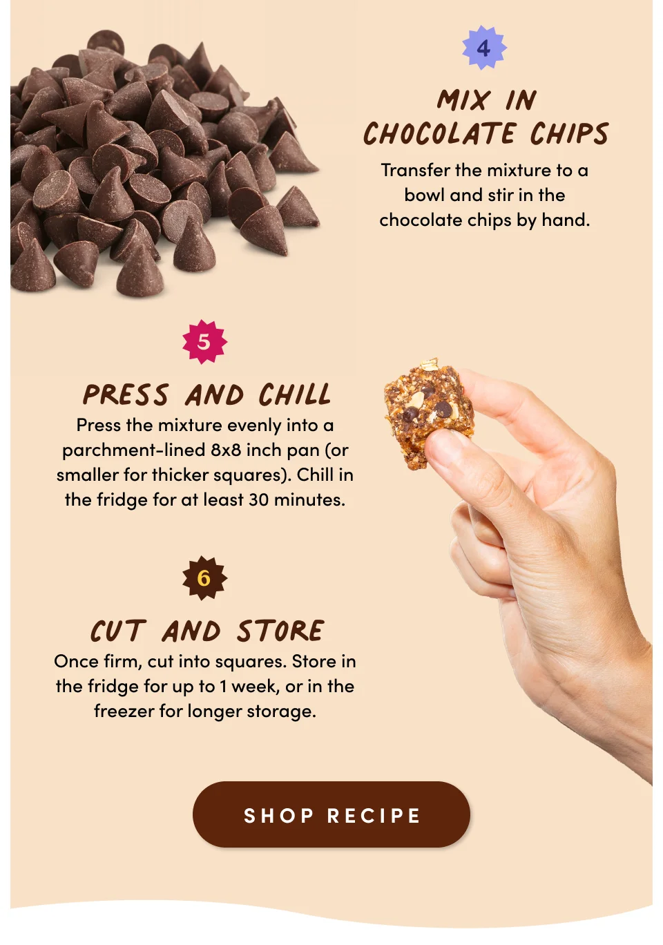 4. Mix in chocolate chips: Transfer the mixture to a bowl and stir in the chocolate chips by hand. 5. Press and chill: Press the mixture evenly into a parchment-lined 8x8 inch pan (or smaller for thicker squares). Chill in the fridge for at least 30 minutes. 6. Cut and store: Once firm, cut into squares. Store in the fridge for up to 1 week, or in the freezer for longer storage; Shop recipe.