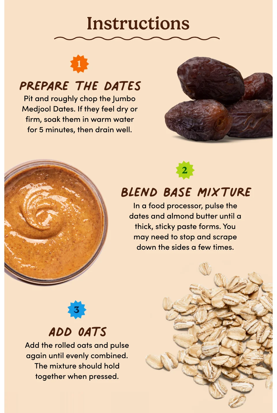 Instructions: 1. Prepare the dates: Pit and roughly chop the Jumbo Medjool Dates. If they feel dry or firm, soak them in warm water for 5 minutes, then drain well. 2. Blend base mixture: In a food processor, pulse the dates and almond butter until a thick, sticky paste forms. You may need to stop and scrape down the sides a few times. 3. Add oats: Add the rolled oats and pulse again until evenly combined. The mixture should hold together when pressed.