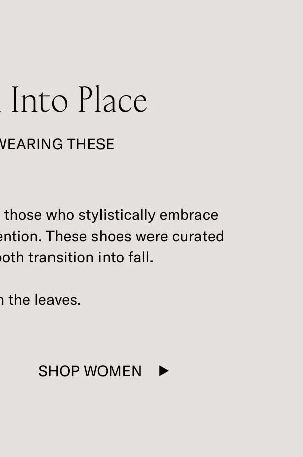 Things Fall Into Place. When You're Wearing These. There's something to be said for those who stylistically embrace the season. It shows you pay attention. These shoes were curated by color to ensure a smooth transition into fall. Change with the leaves. Shop Women