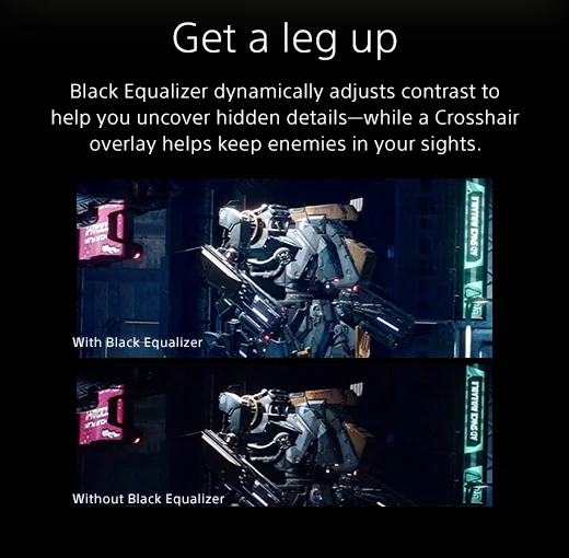 Get a leg up: Black Equalizer dynamically adjusts contrast to help you uncover hidden details—while a Crosshair overlay helps keep enemies in your sights.