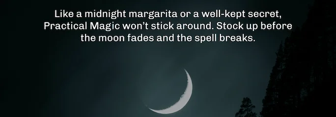 Like a midnight margarita or a well-kept secret, Practical Magic won’t stick around. Stock up before the moon fades and the spell breaks.
