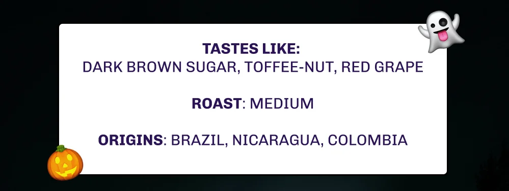Tastes like:  Dark brown sugar, toffee-nut, red grape  ROAST: Medium  Origins: Brazil, Nicaragua, Colombia
