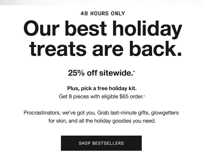 48 HOURS ONLY | Our best holiday treats are back. 25% off sitewide.* Plus, pick a free holiday kit. Get 8 pieces with eligible $65 order.* Procrastinators, we’ve got you. Grab last-minute gifts, glowgetters for skin, and all the holiday goodies you need. SHOP BESTSELLERS