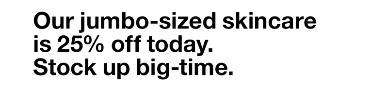 Our jumbo-sized skincare is 25% off today. Stock up big-time.