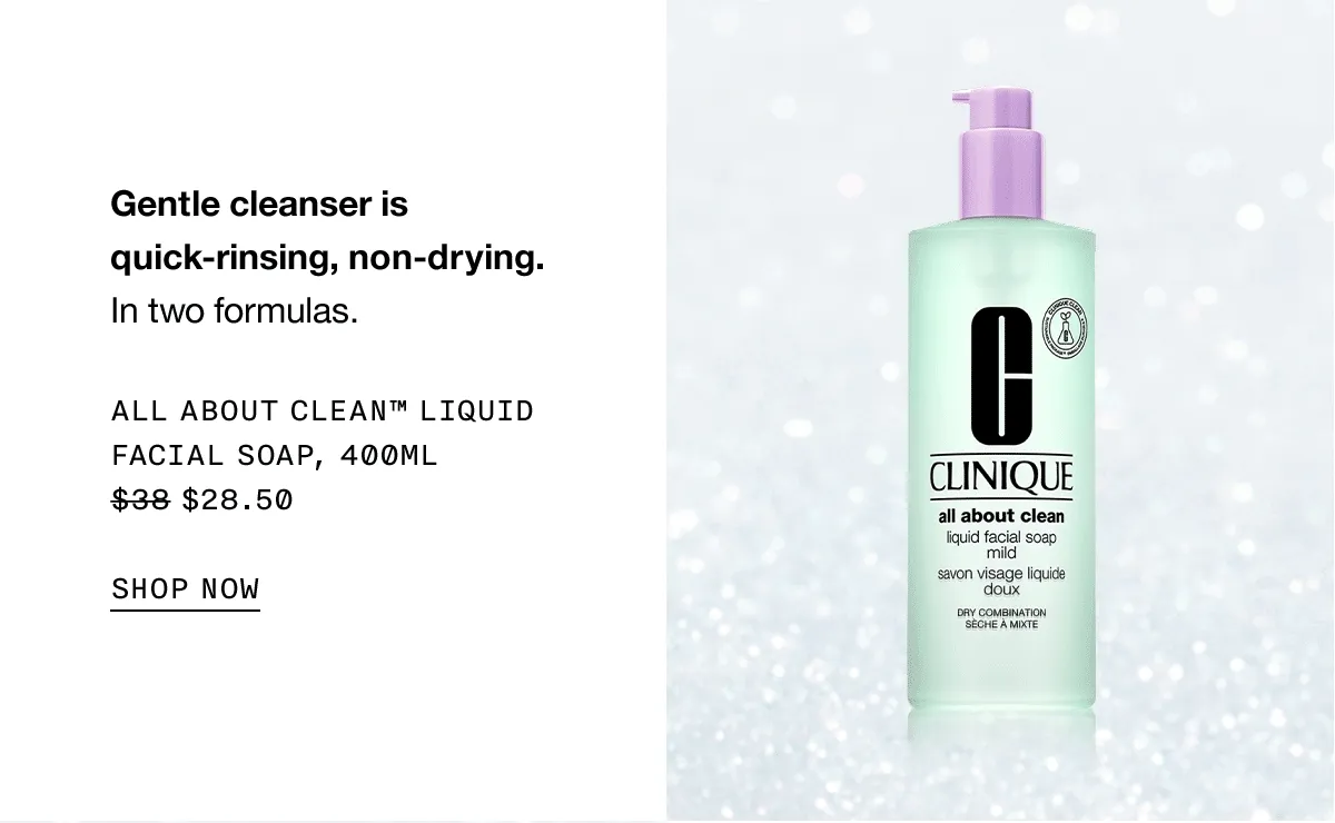 Gentle cleanser is quick-rinsing, non-drying. In two formulas. ALL ABOUT CLEAN TM LIQUID FACIAL SOAP, 400ML $28.50 SHOP NOW