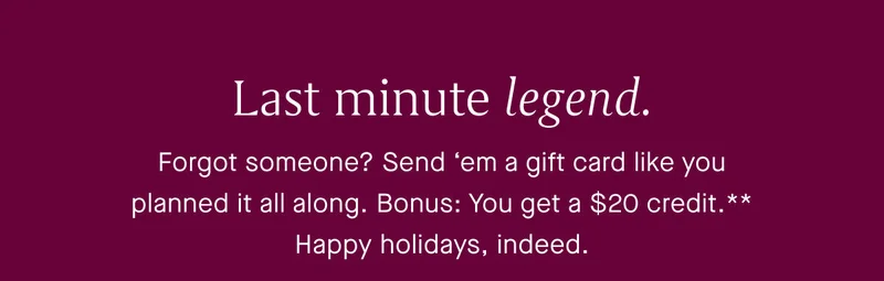 Last minute legend. Forgot someone? Send ‘em a gift card like you planned it all along. Bonus: You get a $20 credit. Happy holidays, indeed.