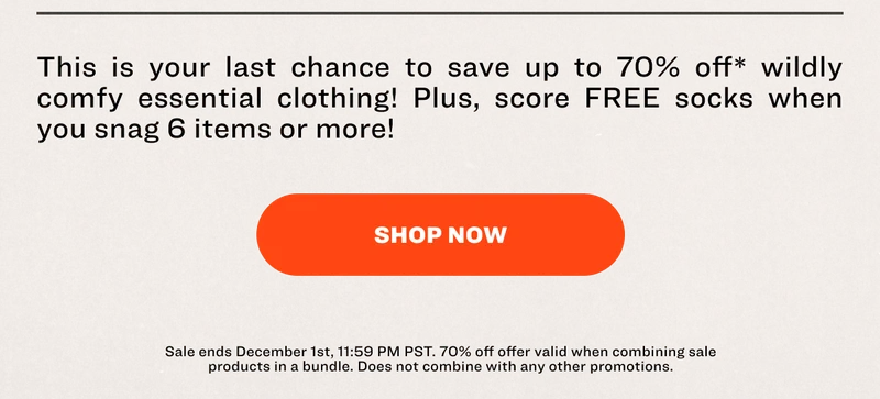 This is your last chance to save up to 70% off* wildly comfy essential clothing! Plus, score FREE socks when you snag 6 items or more! SHOP NOW Sale ends December 1st, 11:59 PM PST. 70% off offer valid when combining sale products in a bundle. Does not combine with any other promotions.