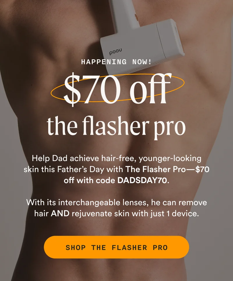 Happening Now! - $70 off the flasher pro - Help Dad achieve hair-free, younger-looking skin this Father’s Day with The Flasher Pro—$70 off with code DADSDAY70. - With its interchangeable lenses, he can remove hair AND rejuvenate skin with just 1 device. - SHOP THE FLASHER PRO