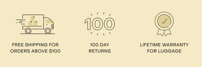 Free shipping for orders above $100. 100 day returns. Lifetime warranty for luggage.