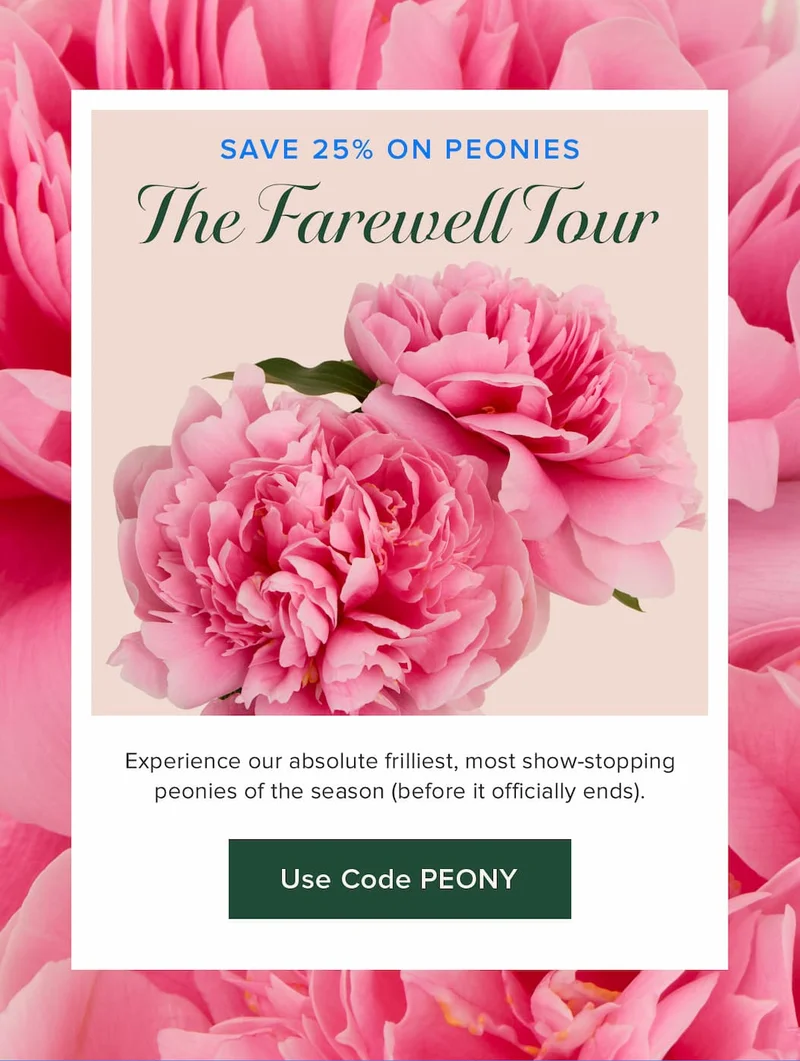 The Farewell Tour: Save 25% on Peonies! Experience our absolute frilliest, most show-stopping peonies of the season (before it officially ends). Use code PEONY