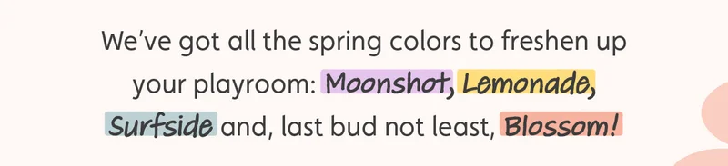 We’ve got all the spring colors to freshen up your playroom: Moonshot, Lemonade, Surfside and, last bud not least, Blossom!