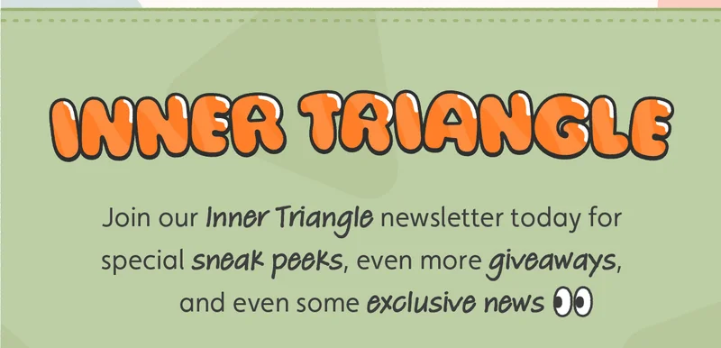 Inner Triangle. Join our Inner Triangle newsletter today for special sneak peeks, even more giveaways, and even some exclusive news 👀