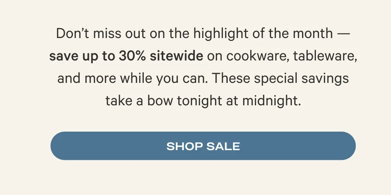 Don’t miss out on the highlight of the month — save up to 30% sitewide on cookware, tableware, and more while you can. These special savings take a bow tonight at midnight. Shop Sale