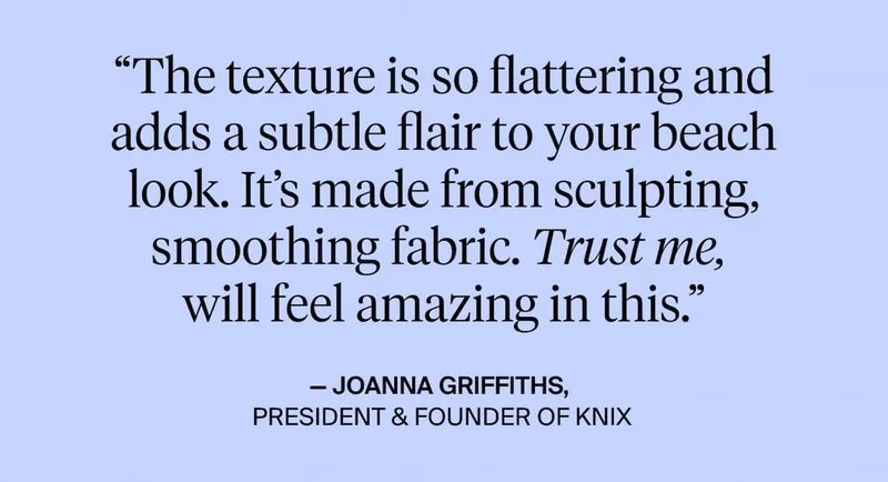 "The texture is so flattering and adds a subtle flair to your beach look. It's made from sculpting smoothing fabric. Trust me, will feel amazing in this. - Joanna Griffiths. President & Founder of Knix