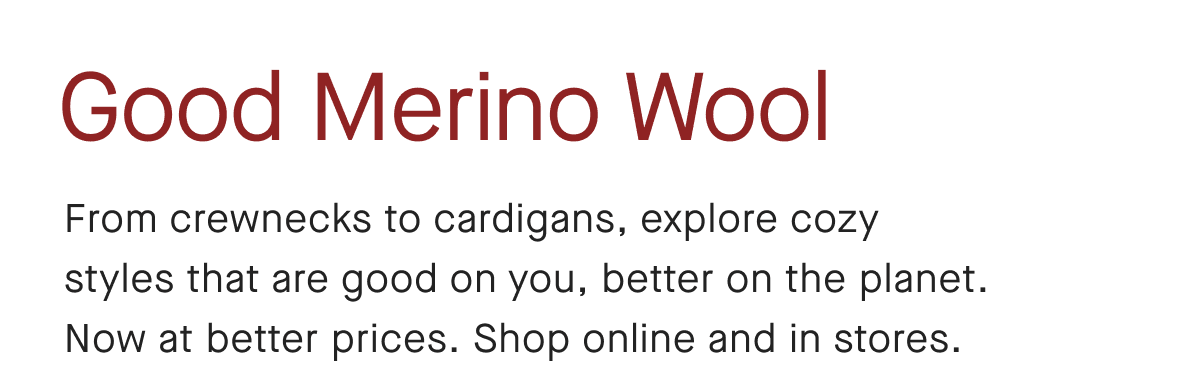 Good Merino Wool From crewnecks to cardigans, explore cozy styles that are good on you, better on the planet. Now at better prices. Shop online and in stores.