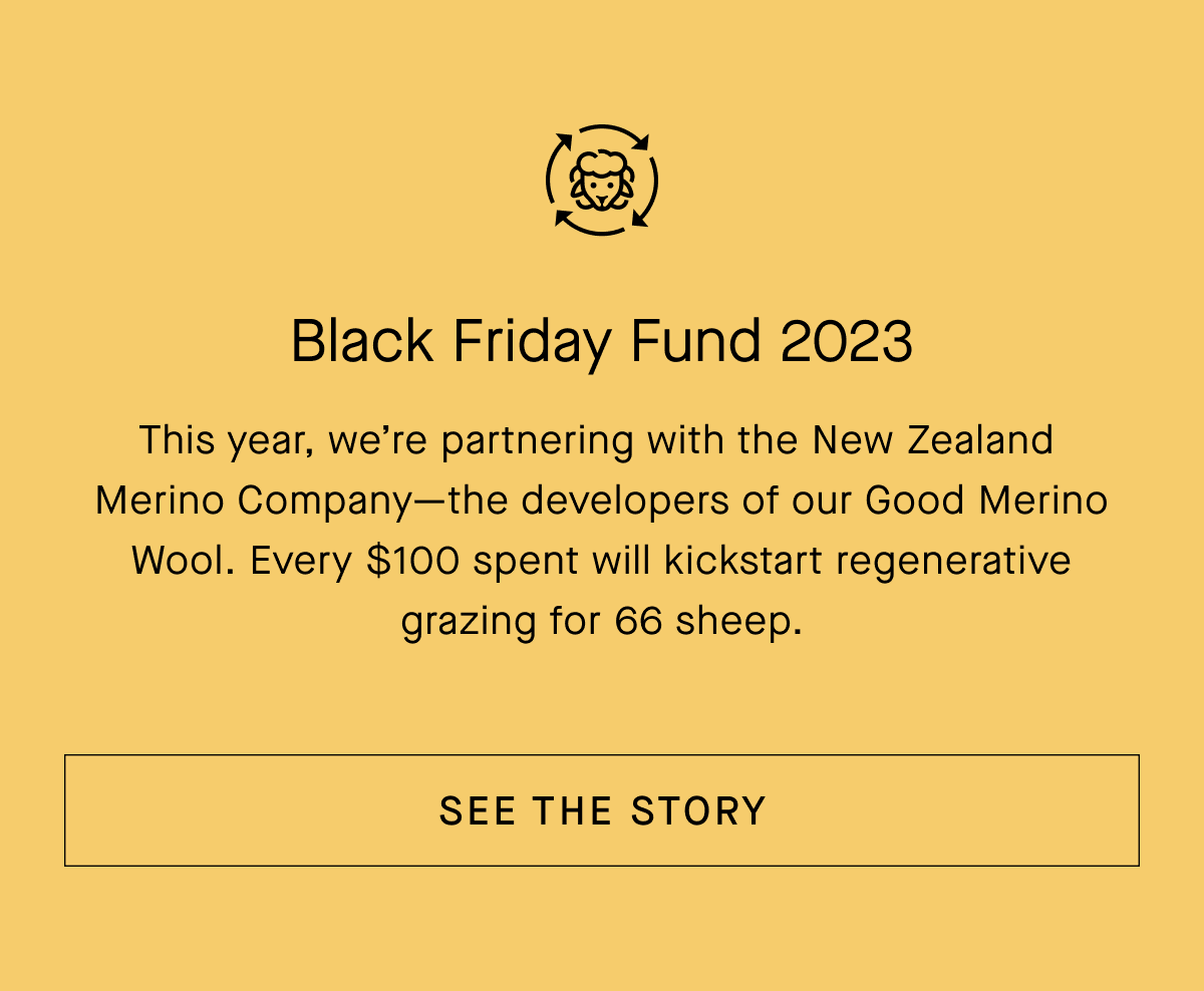 Black Friday Fund 2023
This year, we're partnering with the New Zealand Merino Company-the developers of our Good Merino Wool. Every $100 spent will kickstart regenerative grazing for 66 sheep.[SEE THE STORY]